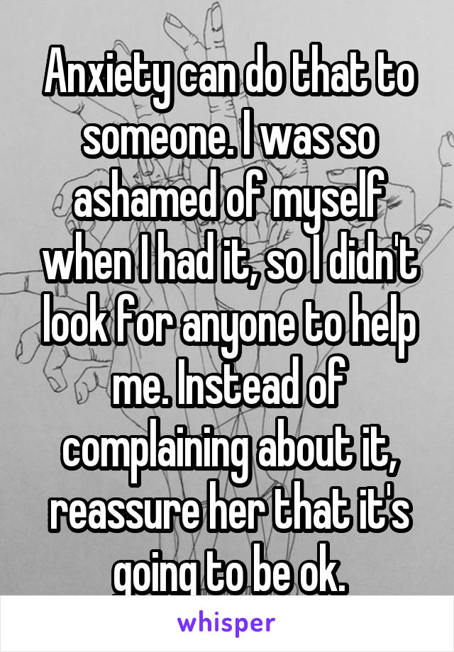 Anxiety can do that to someone. I was so ashamed of myself when I had it, so I didn't look for anyone to help me. Instead of complaining about it, reassure her that it's going to be ok.