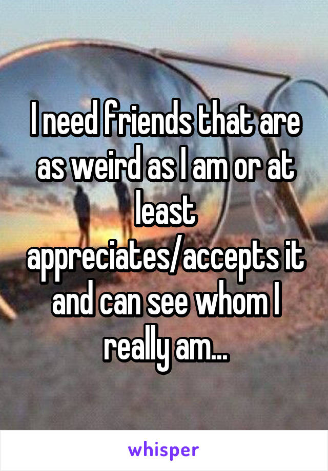 I need friends that are as weird as I am or at least appreciates/accepts it and can see whom I really am...