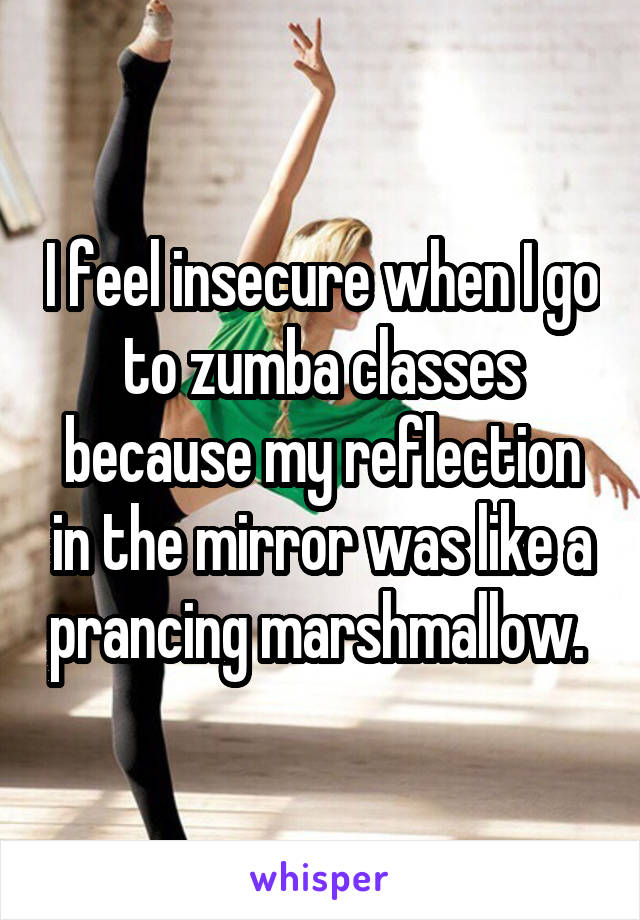 I feel insecure when I go to zumba classes because my reflection in the mirror was like a prancing marshmallow. 