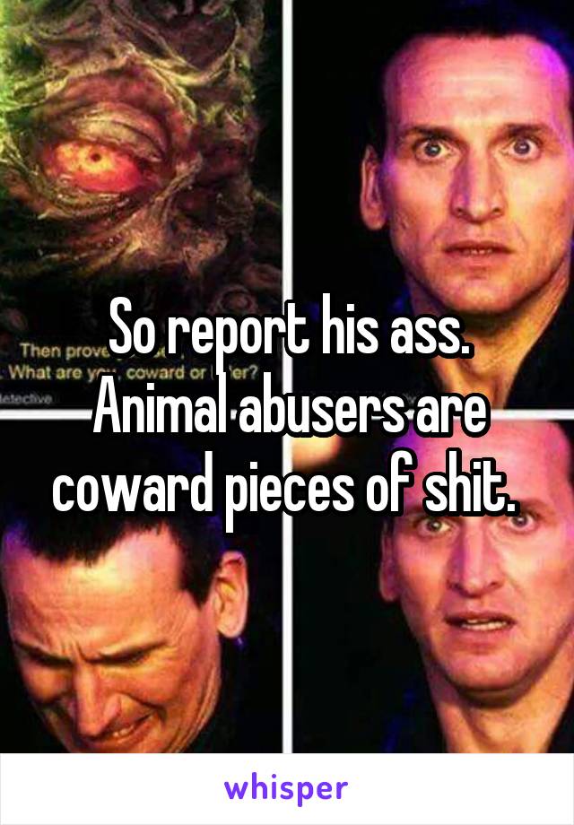 So report his ass. Animal abusers are coward pieces of shit. 