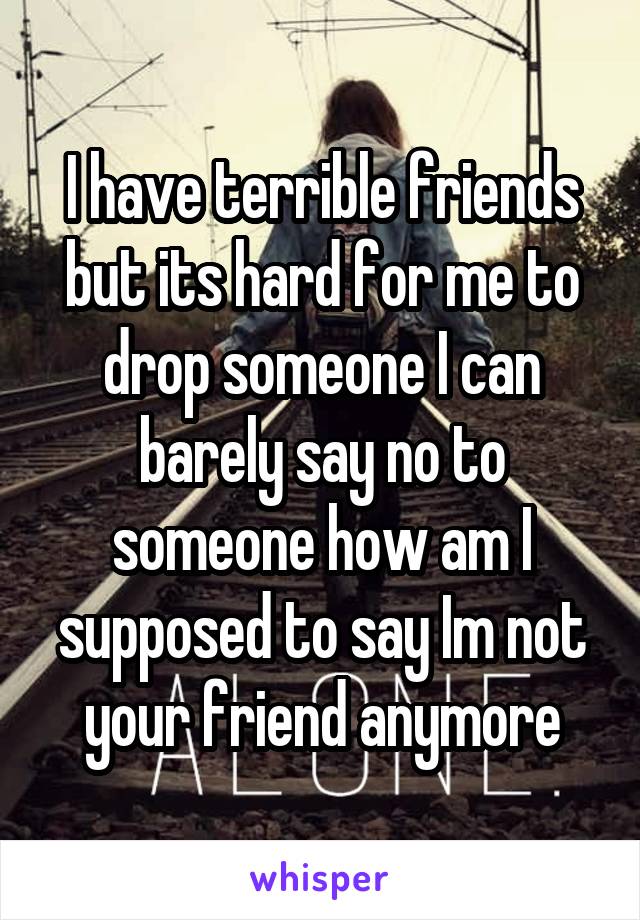 I have terrible friends but its hard for me to drop someone I can barely say no to someone how am I supposed to say Im not your friend anymore