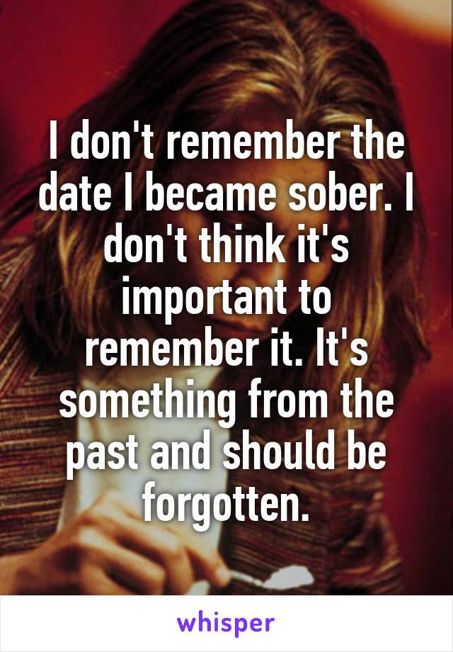 I don't remember the date I became sober. I don't think it's important to remember it. It's something from the past and should be forgotten.