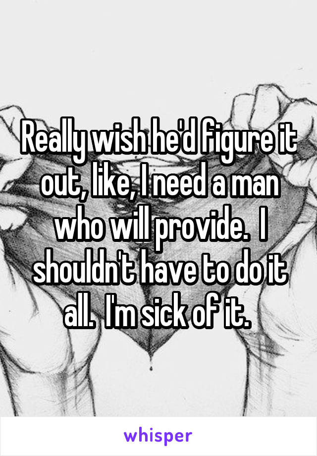 Really wish he'd figure it out, like, I need a man who will provide.  I shouldn't have to do it all.  I'm sick of it. 
