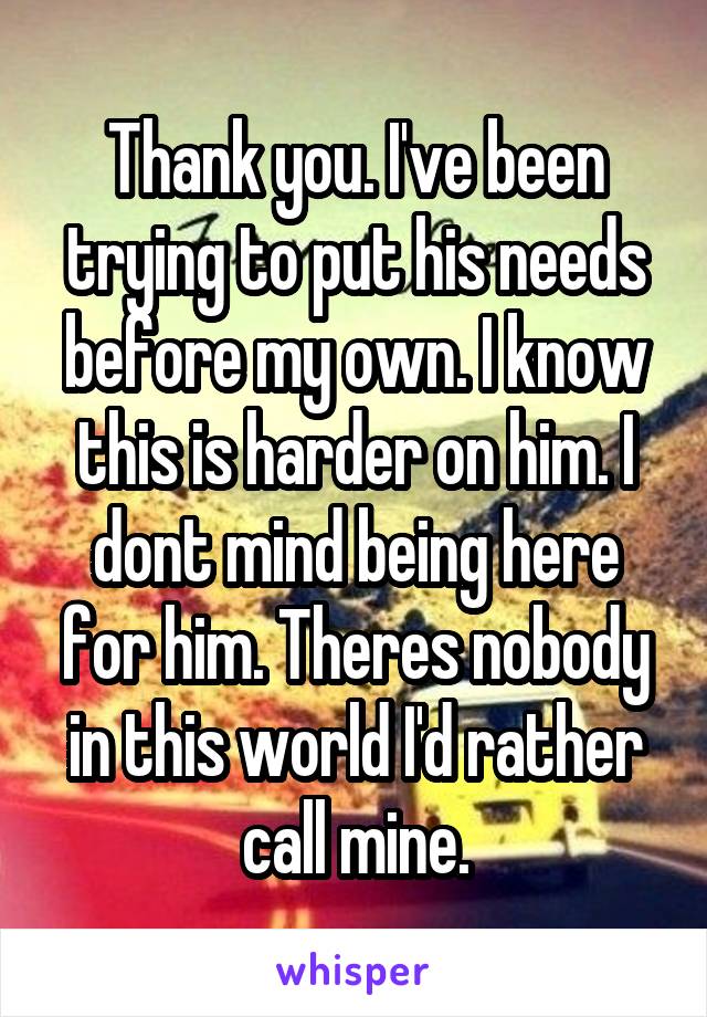 Thank you. I've been trying to put his needs before my own. I know this is harder on him. I dont mind being here for him. Theres nobody in this world I'd rather call mine.