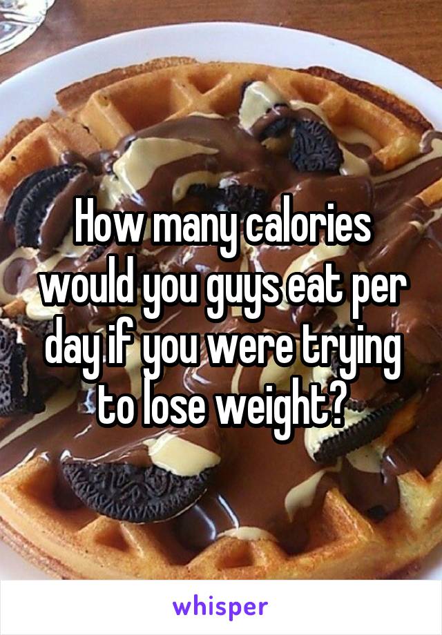 How many calories would you guys eat per day if you were trying to lose weight?