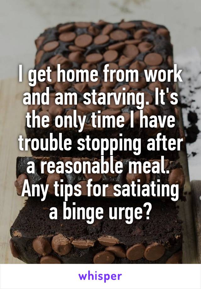 I get home from work and am starving. It's the only time I have trouble stopping after a reasonable meal. 
Any tips for satiating a binge urge?