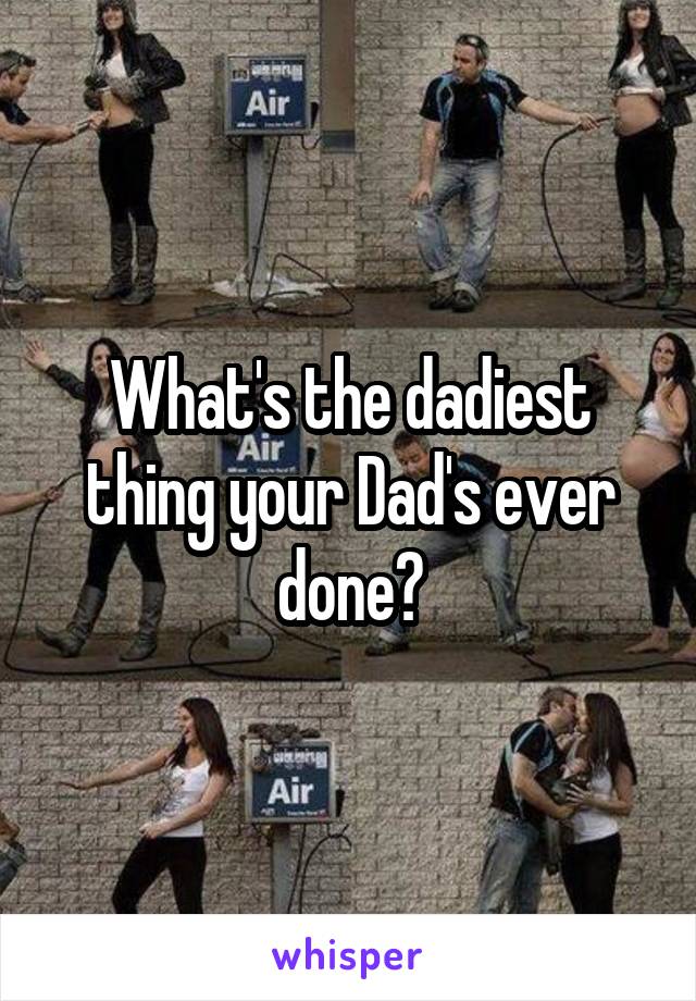 What's the dadiest thing your Dad's ever done?