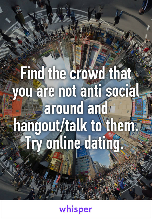 Find the crowd that you are not anti social around and hangout/talk to them. Try online dating. 