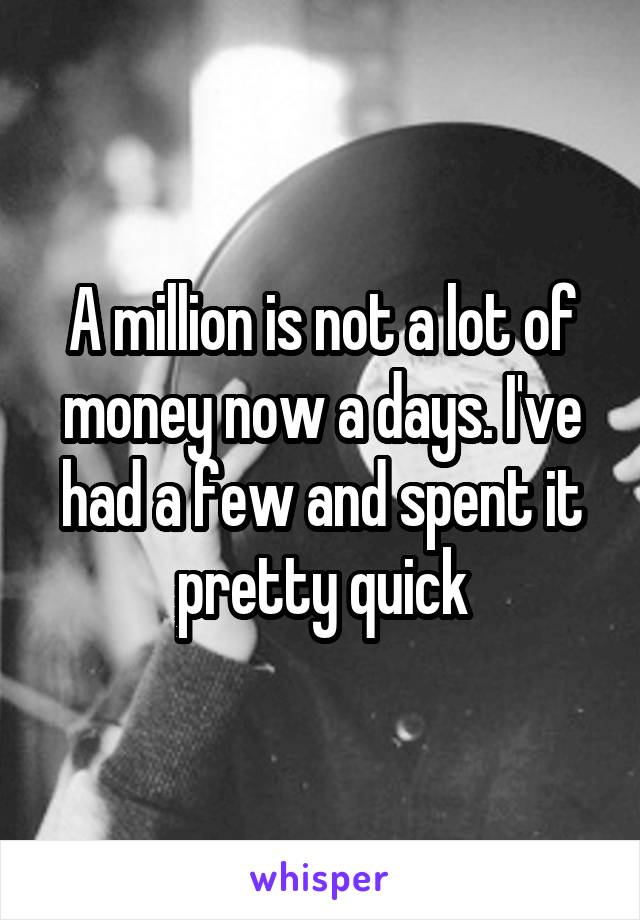 A million is not a lot of money now a days. I've had a few and spent it pretty quick