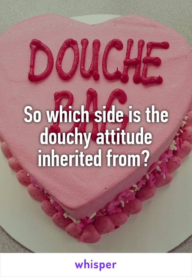So which side is the douchy attitude inherited from? 
