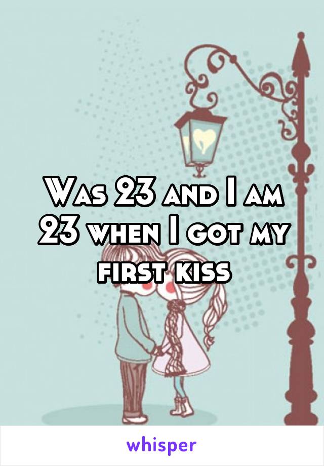 Was 23 and I am 23 when I got my first kiss