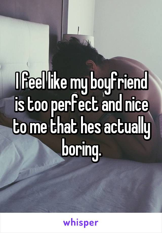 I feel like my boyfriend is too perfect and nice to me that hes actually boring.