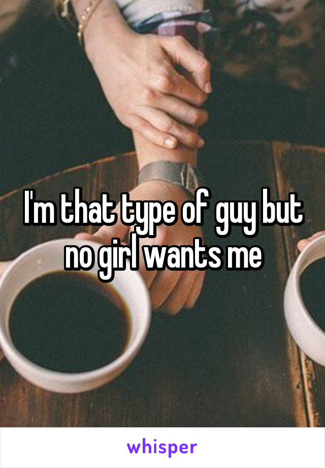 I'm that type of guy but no girl wants me