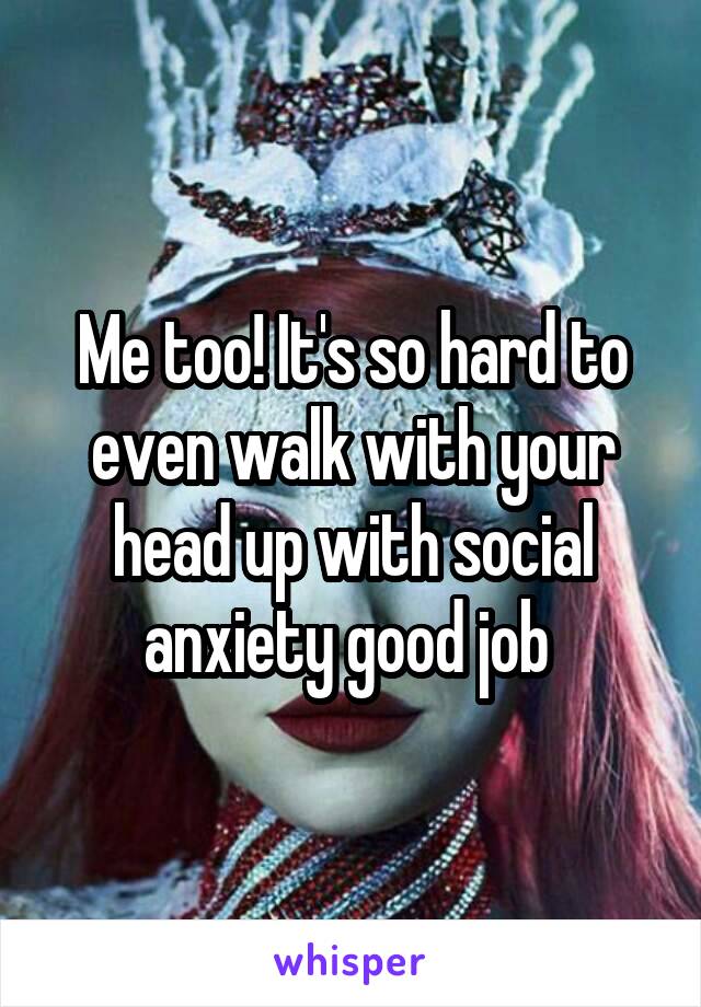 Me too! It's so hard to even walk with your head up with social anxiety good job 