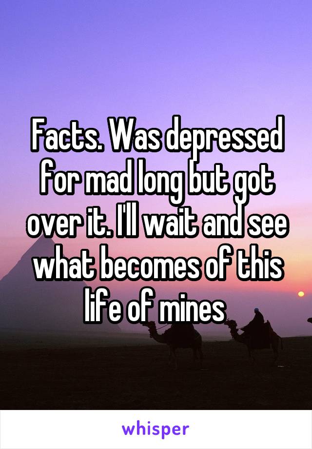 Facts. Was depressed for mad long but got over it. I'll wait and see what becomes of this life of mines 