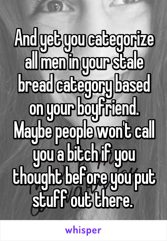 And yet you categorize all men in your stale bread category based on your boyfriend. Maybe people won't call you a bitch if you thought before you put stuff out there. 