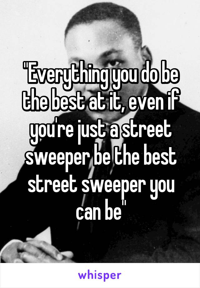 "Everything you do be the best at it, even if you're just a street sweeper be the best street sweeper you can be"