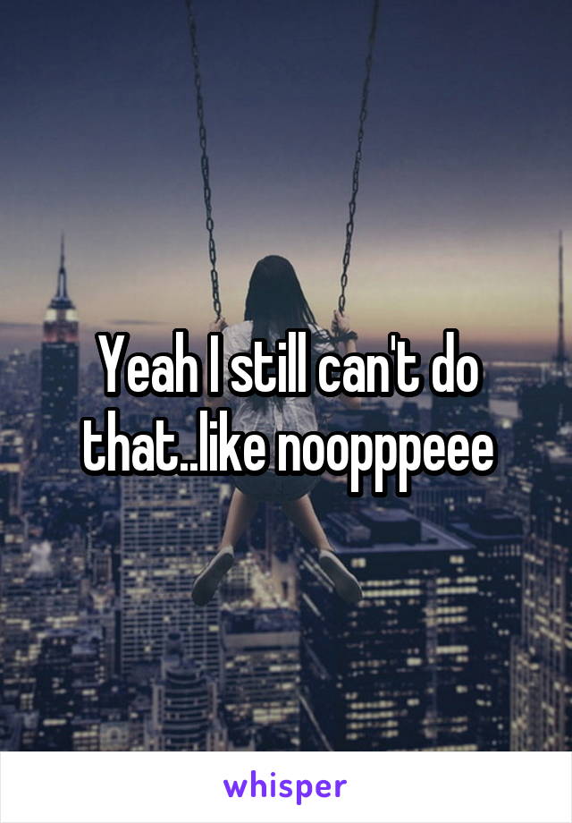 Yeah I still can't do that..like noopppeee