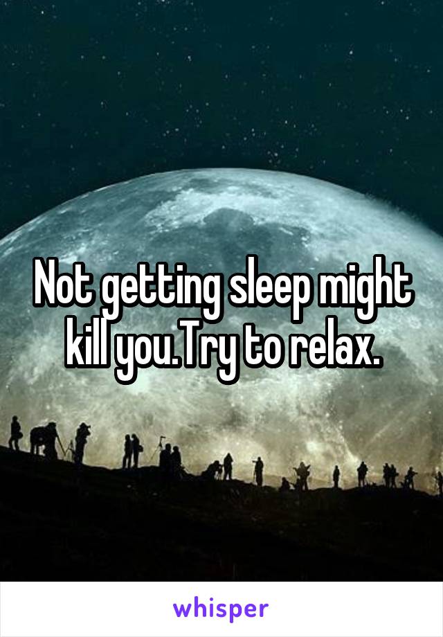 Not getting sleep might kill you.Try to relax.