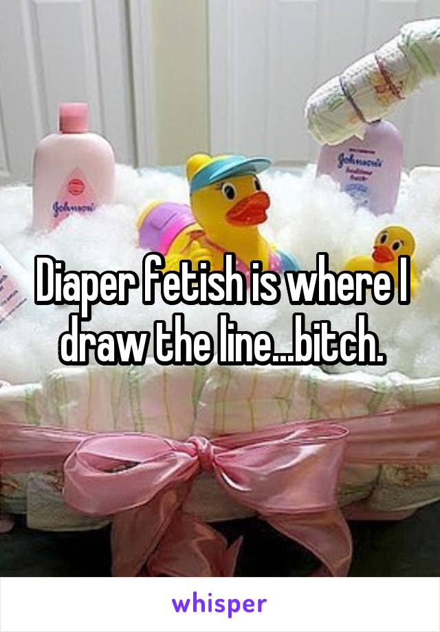 Diaper fetish is where I draw the line...bitch.