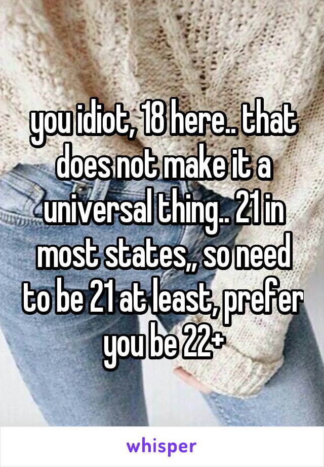 you idiot, 18 here.. that does not make it a universal thing.. 21 in most states,, so need to be 21 at least, prefer you be 22+