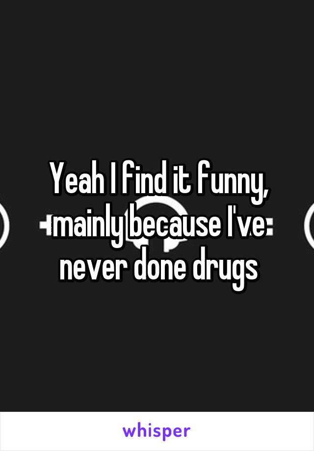 Yeah I find it funny, mainly because I've never done drugs