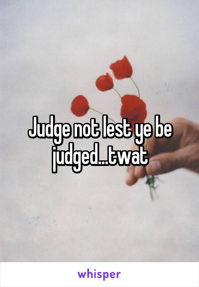 Judge not lest ye be judged...twat