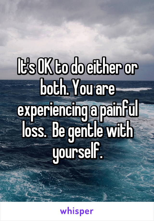 It's OK to do either or both. You are experiencing a painful loss.  Be gentle with yourself.