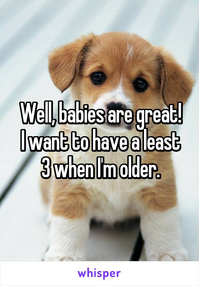 Well, babies are great!
I want to have a least 3 when I'm older.