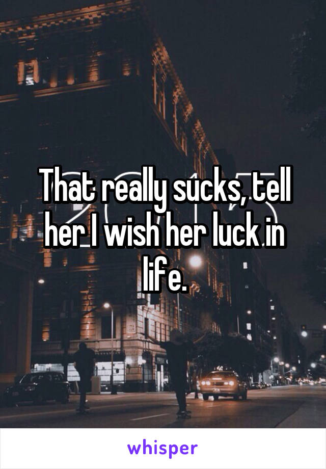 That really sucks, tell her I wish her luck in life.