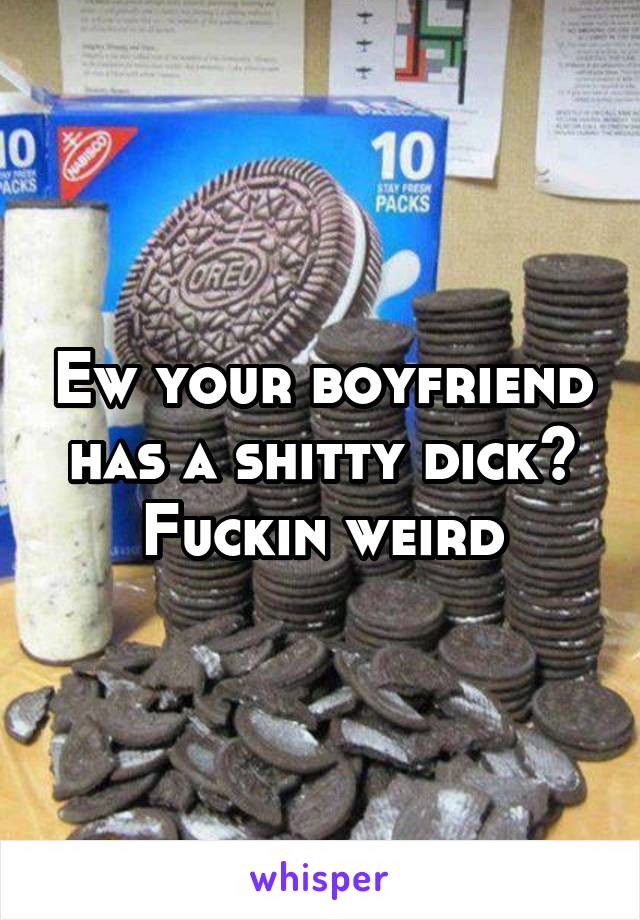 Ew your boyfriend has a shitty dick? Fuckin weird