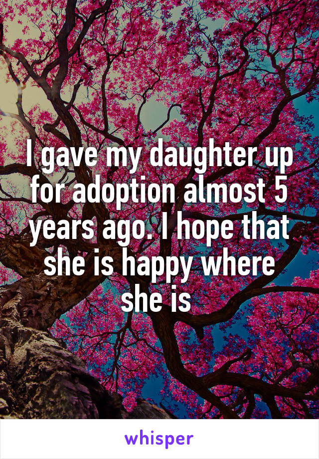 I gave my daughter up for adoption almost 5 years ago. I hope that she is happy where she is 