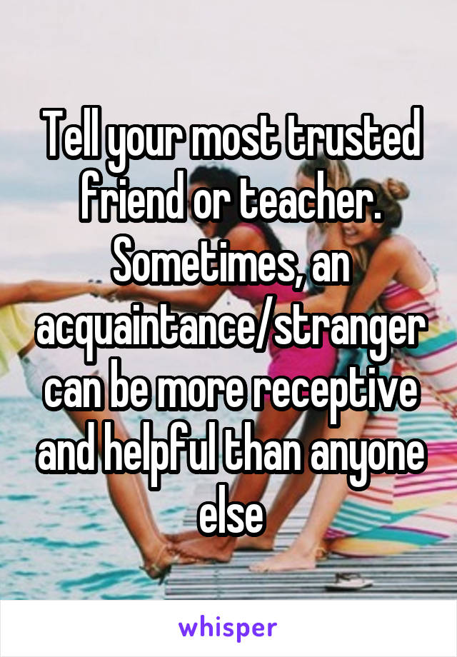 Tell your most trusted friend or teacher. Sometimes, an acquaintance/stranger can be more receptive and helpful than anyone else