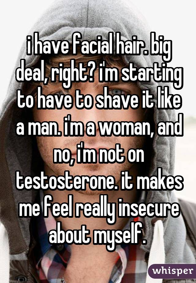 i have facial hair. big deal, right? i'm starting to have to shave it like a man. i'm a woman, and no, i'm not on testosterone. it makes me feel really insecure about myself. 