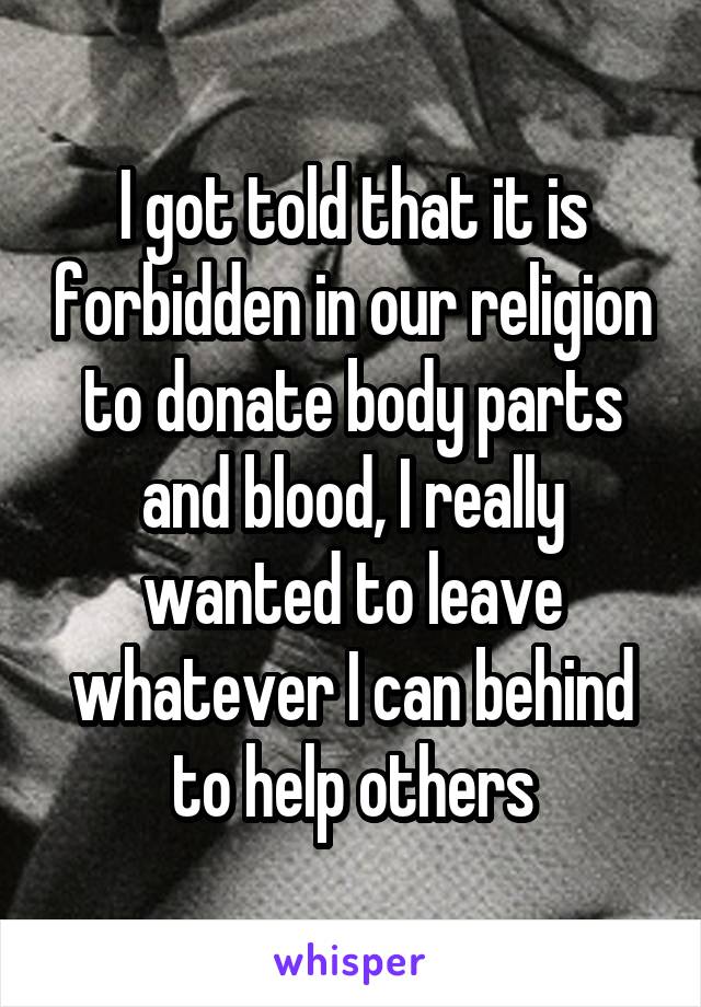 I got told that it is forbidden in our religion to donate body parts and blood, I really wanted to leave whatever I can behind to help others