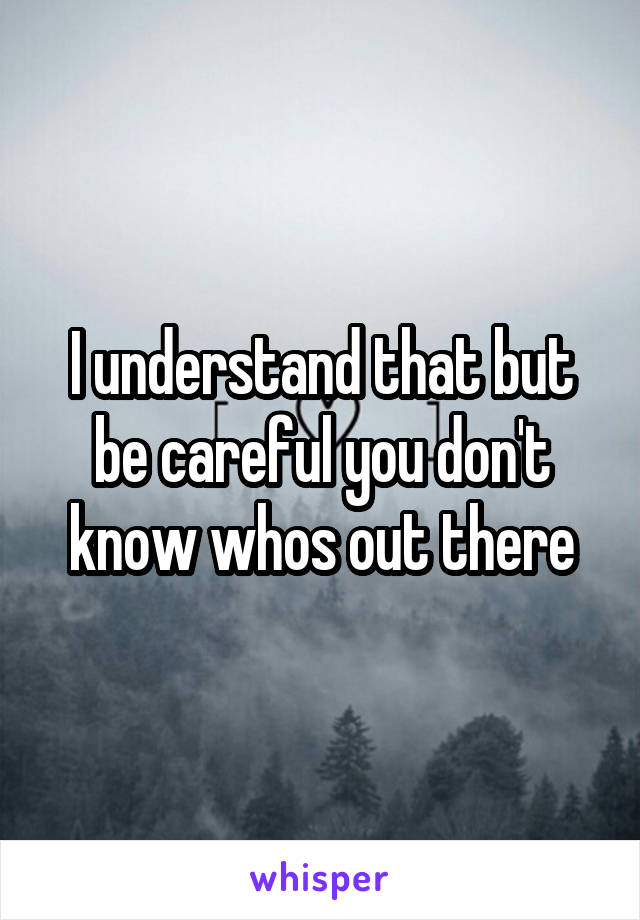 I understand that but be careful you don't know whos out there