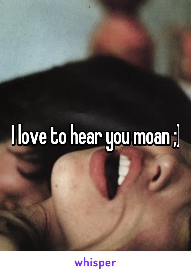 I love to hear you moan ;)