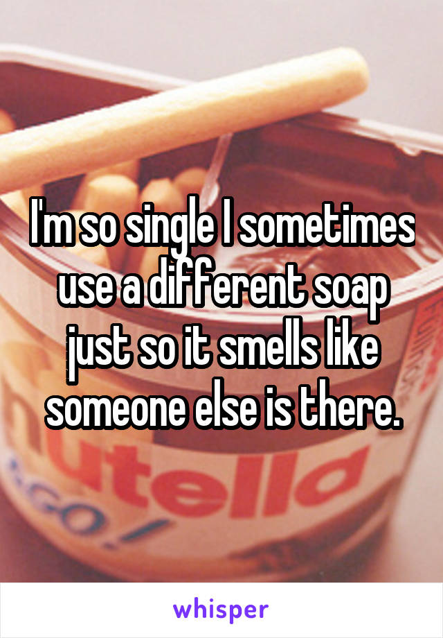 I'm so single I sometimes use a different soap just so it smells like someone else is there.