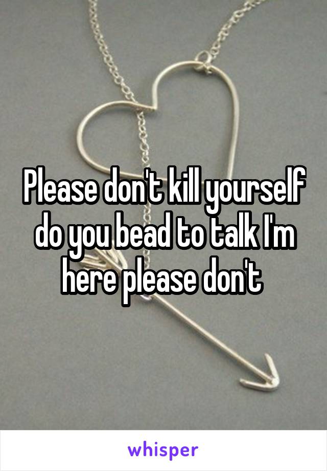 Please don't kill yourself do you bead to talk I'm here please don't 