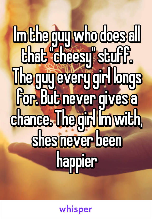 Im the guy who does all that "cheesy" stuff. The guy every girl longs for. But never gives a chance. The girl Im with, shes never been happier
