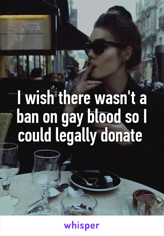 I wish there wasn't a ban on gay blood so I could legally donate 
