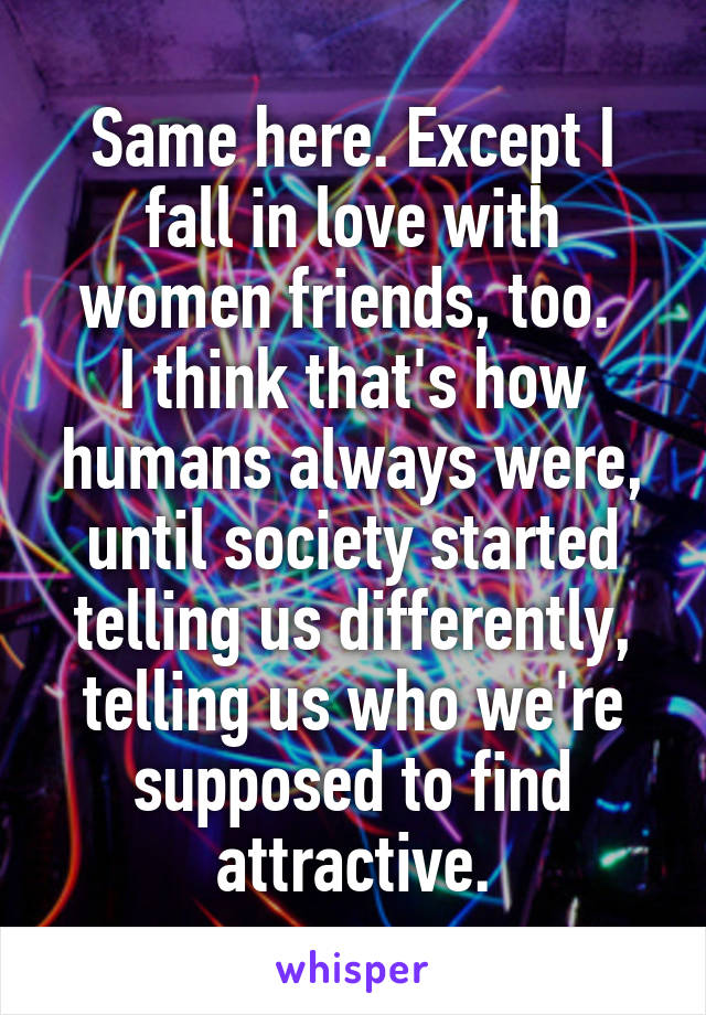 Same here. Except I fall in love with women friends, too. 
I think that's how humans always were, until society started telling us differently, telling us who we're supposed to find attractive.