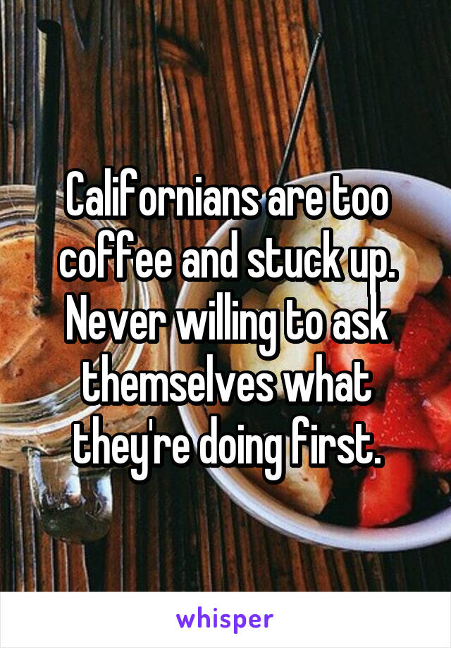 Californians are too coffee and stuck up. Never willing to ask themselves what they're doing first.
