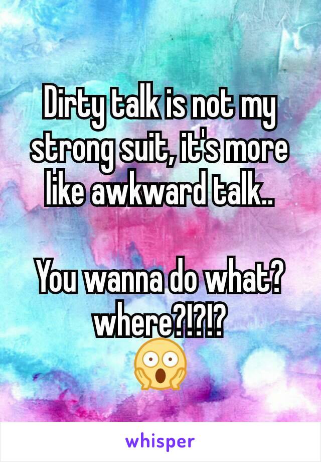 Dirty talk is not my strong suit, it's more like awkward talk..

You wanna do what? where?!?!?
😱