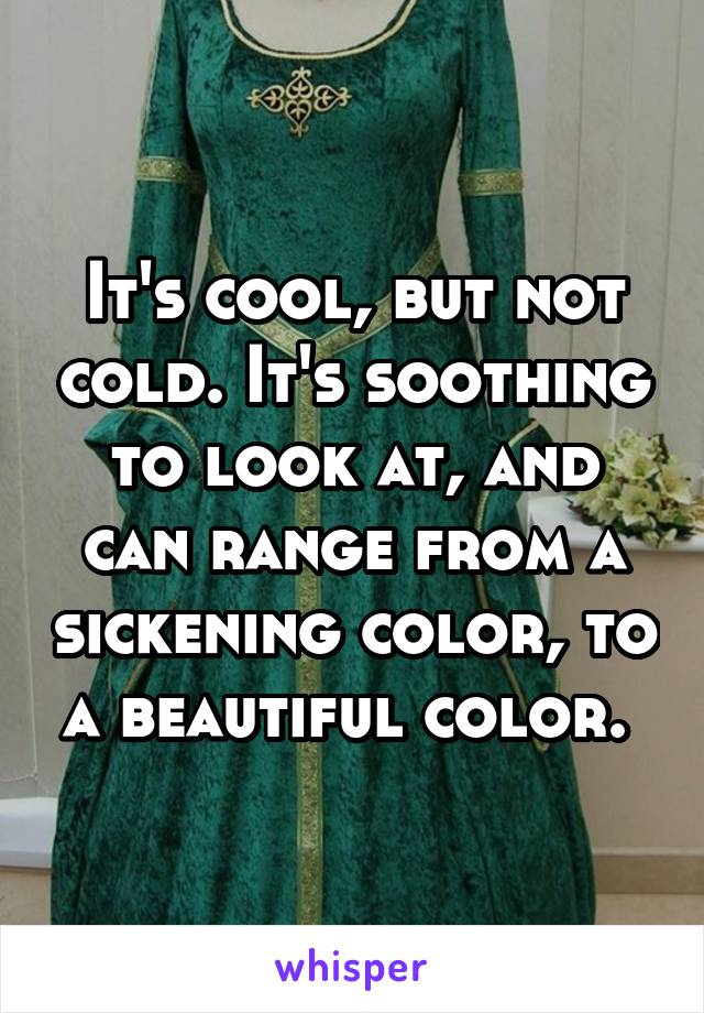 It's cool, but not cold. It's soothing to look at, and can range from a sickening color, to a beautiful color. 