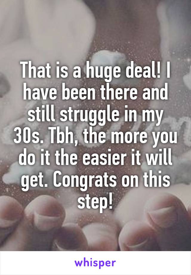 That is a huge deal! I have been there and still struggle in my 30s. Tbh, the more you do it the easier it will get. Congrats on this step!