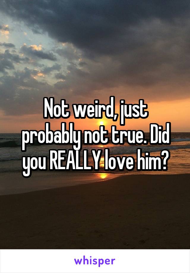 Not weird, just probably not true. Did you REALLY love him?