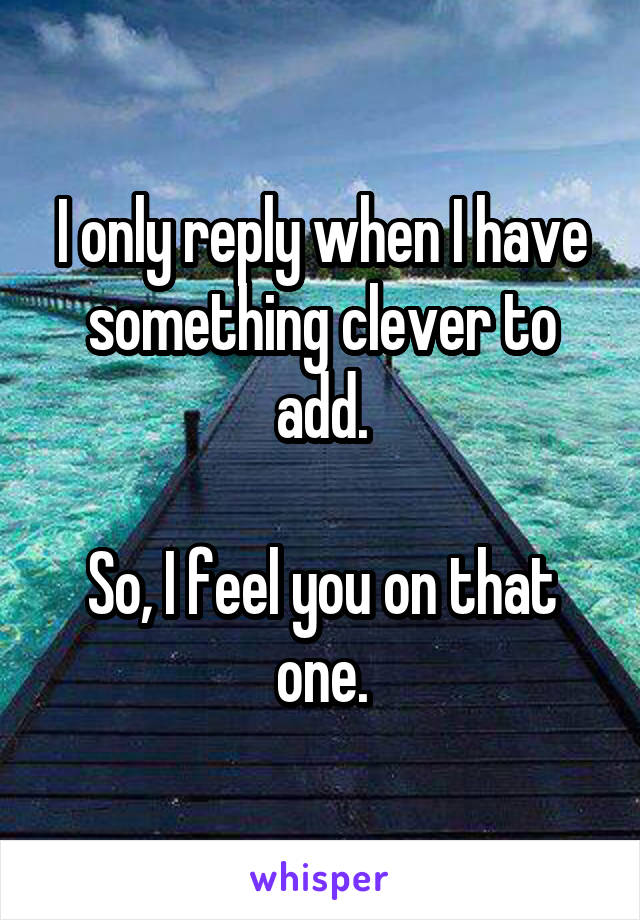 I only reply when I have something clever to add.

So, I feel you on that one.