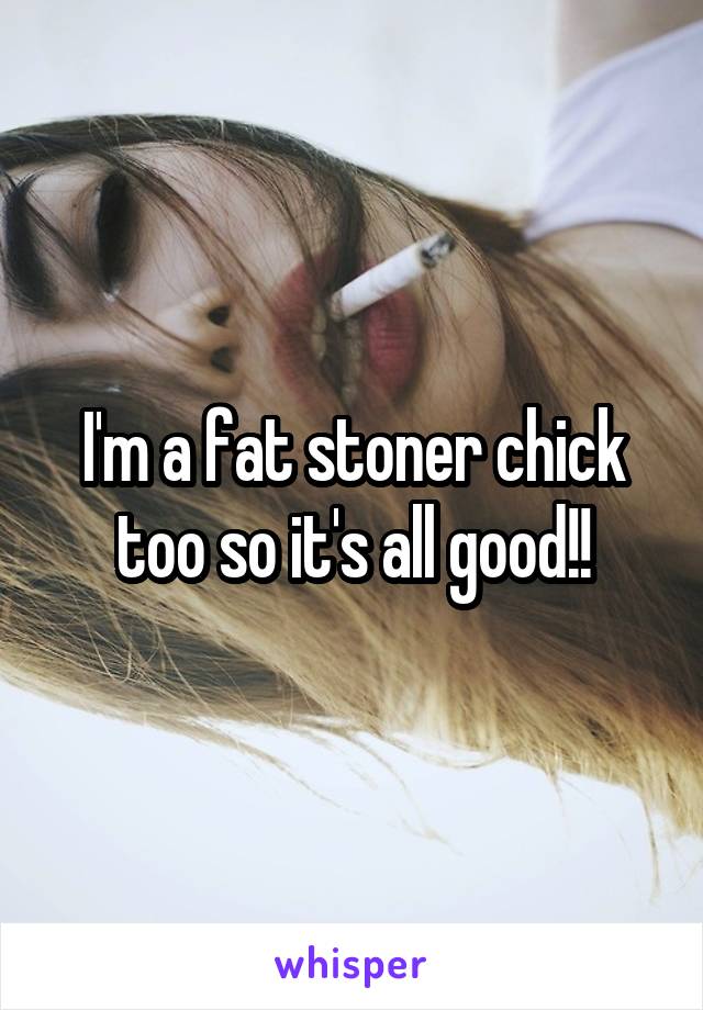 I'm a fat stoner chick too so it's all good!!