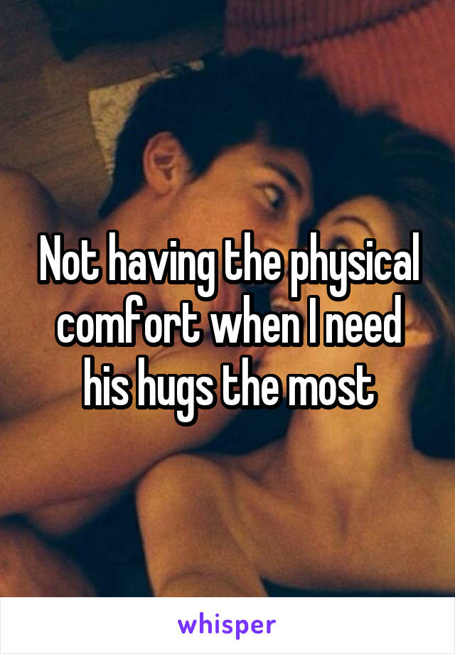 Not having the physical comfort when I need his hugs the most